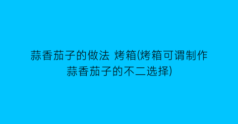 蒜香茄子的做法 烤箱(烤箱可谓制作蒜香茄子的不二选择)